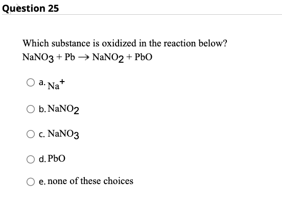 Question 25
Which substance is oxidized in the reaction below?
NaNO3 + Pb →→ NaNO2+ PbO
a. Na
O b. NaNO2
O c. NaNO3
d. PbO
e. none of these choices