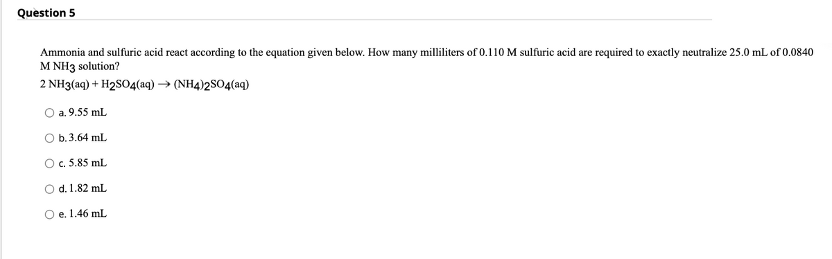 Question 5
Ammonia and sulfuric acid react according to the equation given below. How many milliliters of 0.110 M sulfuric acid are required to exactly neutralize 25.0 mL of 0.0840
M NH3 solution?
2 NH3(aq) + H2SO4(aq) → (NH4)2SO4(aq)
O a. 9.55 mL
O b. 3.64 mL
O c. 5.85 mL
O d. 1.82 mL
O e. 1.46 mL