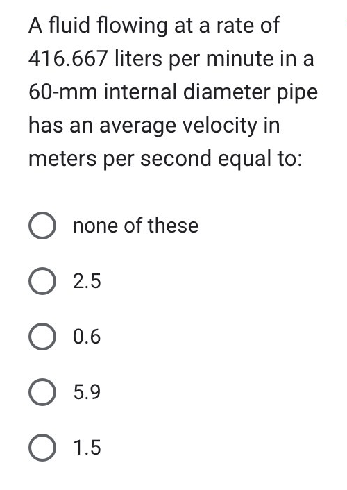 A fluid flowing at a rate of
416.667 liters per minute in a
60-mm internal diameter pipe
has an average velocity in
meters per second equal to:
O none of these
O 2.5
O 0.6
O 5.9
O 1.5