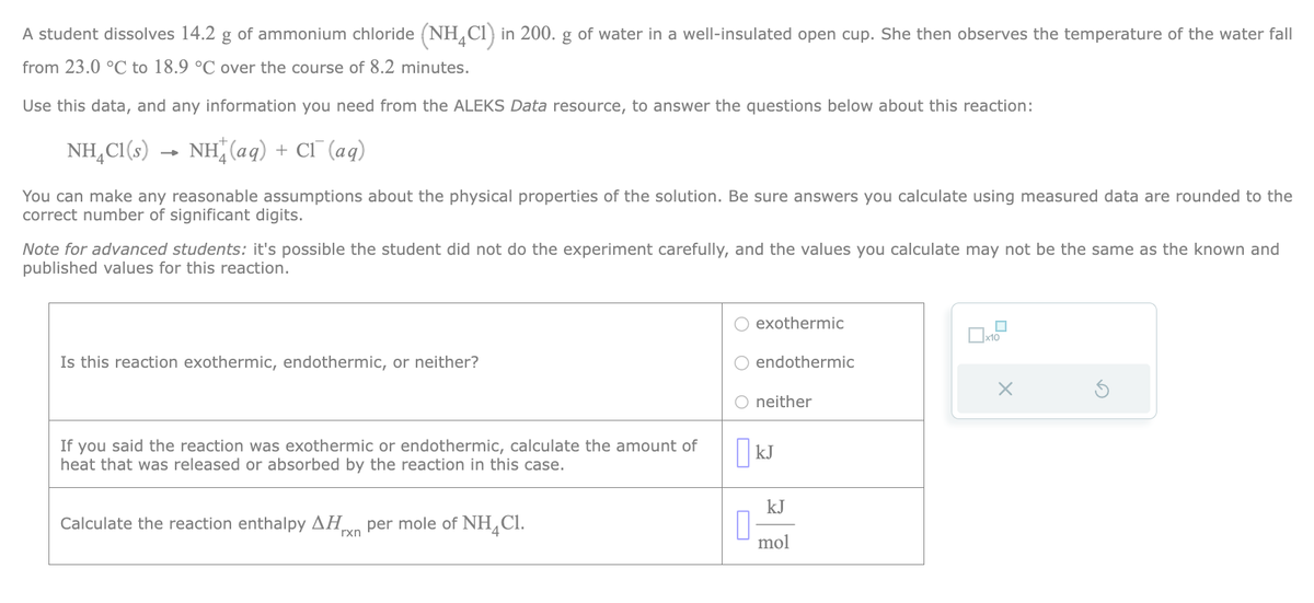 A student dissolves 14.2 g of ammonium chloride (NH4C1) in 200. g of water in a well-insulated open cup. She then observes the temperature of the water fall
from 23.0 °C to 18.9 °C over the course of 8.2 minutes.
Use this data, and any information you need from the ALEKS Data resource, to answer the questions below about this reaction:
NH4Cl(s) → NH(aq) + Cl¯ (aq)
You can make any reasonable assumptions about the physical properties of the solution. Be sure answers you calculate using measured data are rounded to the
correct number of significant digits.
Note for advanced students: it's possible the student did not do the experiment carefully, and the values you calculate may not be the same as the known and
published values for this reaction.
Is this reaction exothermic, endothermic, or neither?
If you said the reaction was exothermic or endothermic, calculate the amount of
heat that was released or absorbed by the reaction in this case.
Calculate the reaction enthalpy ΔΗ per mole of NHCl.
rxn
exothermic
0
endothermic
O neither
KJ
kJ
mol
□
x10
X