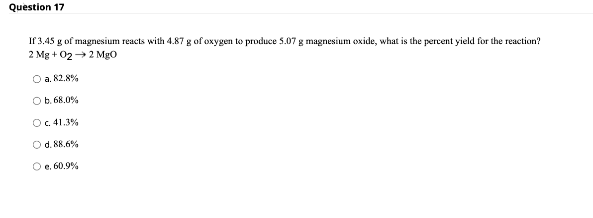 Question 17
If 3.45 g of magnesium reacts with 4.87 g of oxygen to produce 5.07 g magnesium oxide, what is the percent yield for the reaction?
2 Mg + 02 → 2 MgO
O a. 82.8%
O b. 68.0%
c. 41.3%
O d. 88.6%
O e. 60.9%