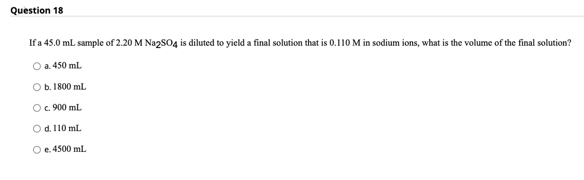 Question 18
If a 45.0 mL sample of 2.20 M Na2SO4 is diluted to yield a final solution that is 0.110 M in sodium ions, what is the volume of the final solution?
O a. 450 mL
O b. 1800 mL
O c. 900 mL
d. 110 mL
O e. 4500 mL