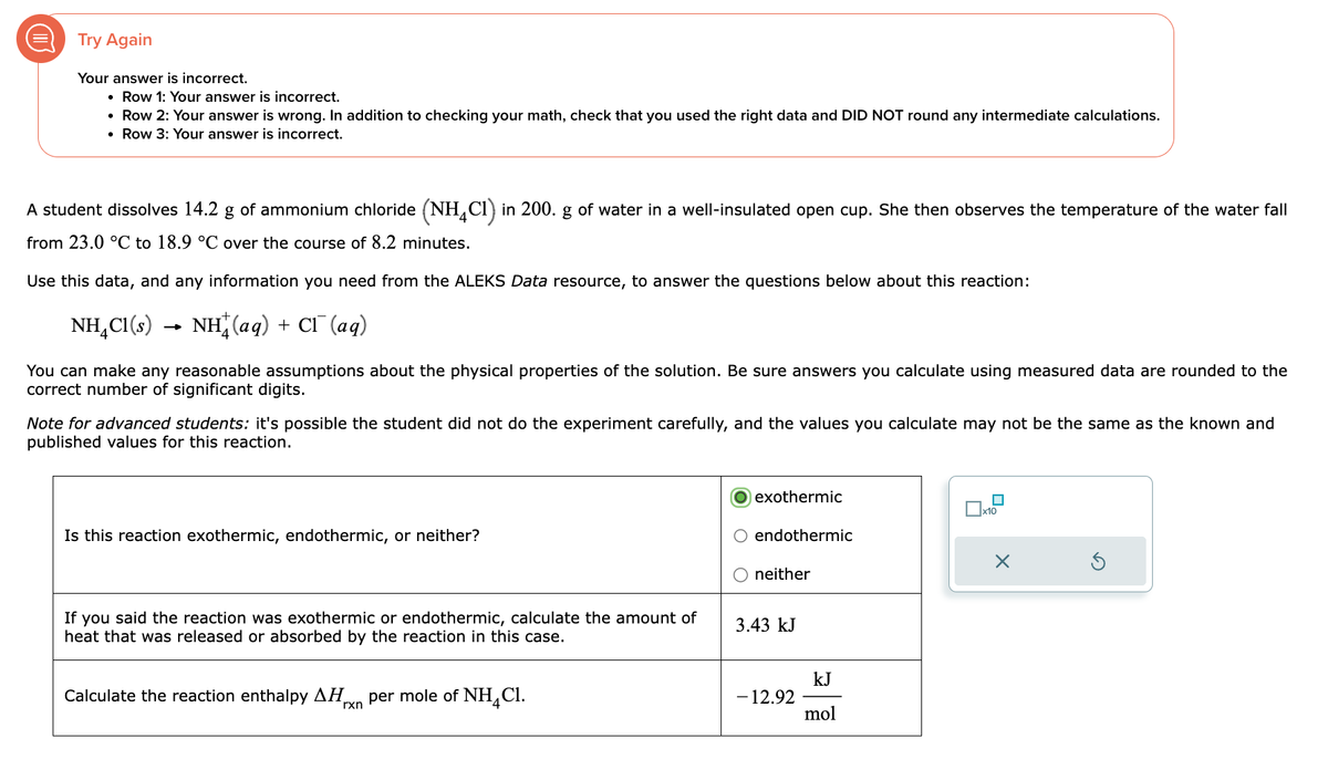 (
Try Again
Your answer is incorrect.
• Row 1: Your answer is incorrect.
• Row 2: Your answer is wrong. In addition to checking your math, check that you used the right data and DID NOT round any intermediate calculations.
• Row 3: Your answer is incorrect.
A student dissolves 14.2 g of ammonium chloride (NH4C1) in 200. g of water in a well-insulated open cup. She then observes the temperature of the water fall
from 23.0 °C to 18.9 °C over the course of 8.2 minutes.
Use this data, and any information you need from the ALEKS Data resource, to answer the questions below about this reaction:
NH4C1(s) NH,(aq) + CI (aq)
You can make any reasonable assumptions about the physical properties of the solution. Be sure answers you calculate using measured data are rounded to the
correct number of significant digits.
Note for advanced students: it's possible the student did not do the experiment carefully, and the values you calculate may not be the same as the known and
published values for this reaction.
Is this reaction exothermic, endothermic, or neither?
If you said the reaction was exothermic or endothermic, calculate the amount of
heat that was released or absorbed by the reaction in this case.
Calculate the reaction enthalpy ΔΗ. per mole of NH Cl.
rxn
exothermic
endothermic
neither
3.43 kJ
- 12.92
kJ
mol
x10
X