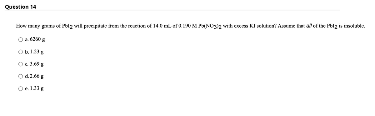 Question 14
How many grams of PbI2 will precipitate from the reaction of 14.0 mL of 0.190 M Pb(NO3)2 with excess KI solution? Assume that all of the PbI2 is insoluble.
O a. 6260 g
O b. 1.23 g
O c. 3.69 g
O d. 2.66 g
O e. 1.33 g