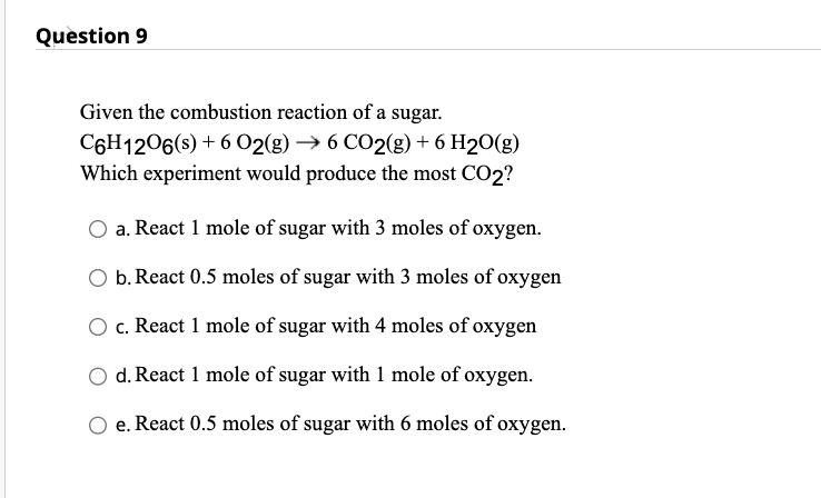 Question 9
Given the combustion reaction of a sugar.
C6H1206(s) + 6 O2(g) → 6 CO2(g) + 6 H₂O(g)
Which experiment would produce the most CO2?
a. React 1 mole of sugar with 3 moles of oxygen.
b. React 0.5 moles of sugar with 3 moles of oxygen
c. React 1 mole of sugar with 4 moles of oxygen
d. React 1 mole of sugar with 1 mole of oxygen.
e. React 0.5 moles of sugar with 6 moles of oxygen.