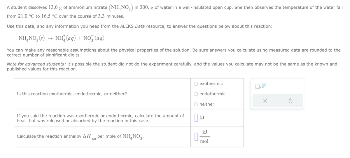 A student dissolves 13.0 g of ammonium nitrate (NH4NO3) in 300. g of water in a well-insulated open cup. She then observes the temperature of the water fall
from 21.0 °C to 16.5 °C over the course of 3.3 minutes.
Use this data, and any information you need from the ALEKS Data resource, to answer the questions below about this reaction:
NH4NO₂ (s) NH(aq) + NO3(aq)
You can make any reasonable assumptions about the physical properties of the solution. Be sure answers you calculate using measured data are rounded to the
correct number of significant digits.
Note for advanced students: it's possible the student did not do the experiment carefully, and the values you calculate may not be the same as the known and
published values for this reaction.
Is this reaction exothermic, endothermic, or neither?
If you said the reaction was exothermic or endothermic, calculate the amount of
heat that was released or absorbed by the reaction in this case.
Calculate the reaction enthalpy ΔΗ. per mole of NH4NO3.
rxn
exothermic
endothermic
O neither
KJ
kJ
mol
x10
X