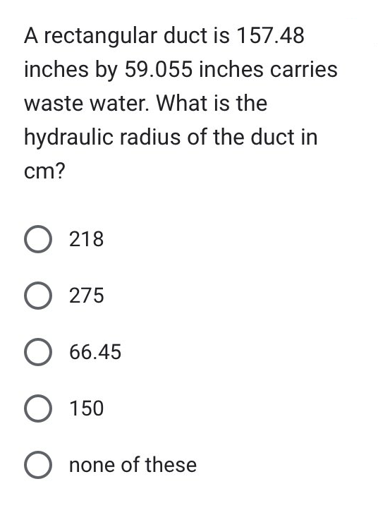 A rectangular duct is 157.48
inches by 59.055 inches carries
waste water. What is the
hydraulic radius of the duct in
cm?
O 218
O275
O 66.45
O 150
Onone of these