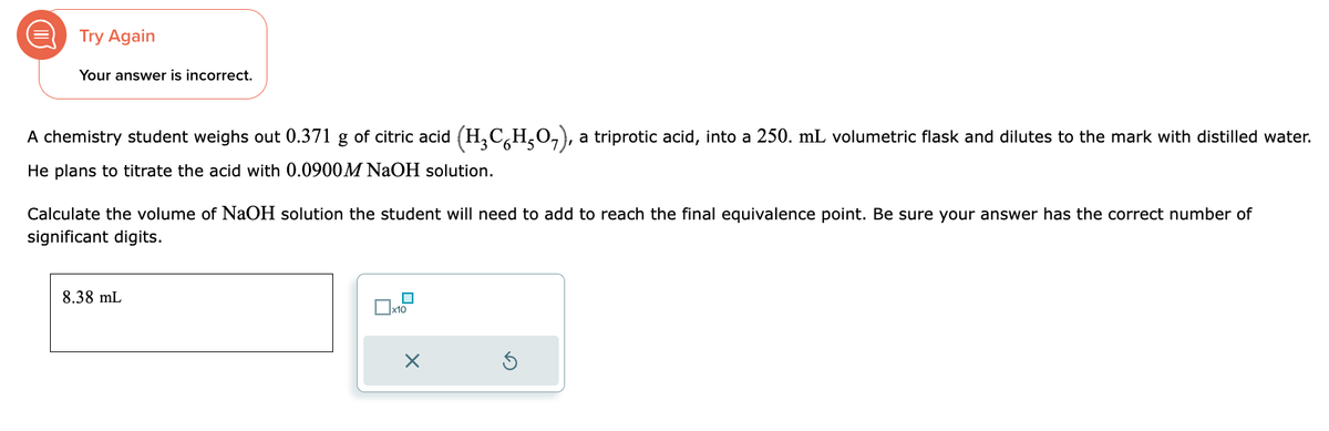 D
Try Again
Your answer is incorrect.
A chemistry student weighs out 0.371 g of citric acid (H₂CH₂O₂), a triprotic acid, into a 250. mL volumetric flask and dilutes to the mark with distilled water.
He plans to titrate the acid with 0.0900M NaOH solution.
Calculate the volume of NaOH solution the student will need to add to reach the final equivalence point. Be sure your answer has the correct number of
significant digits.
8.38 mL
x10