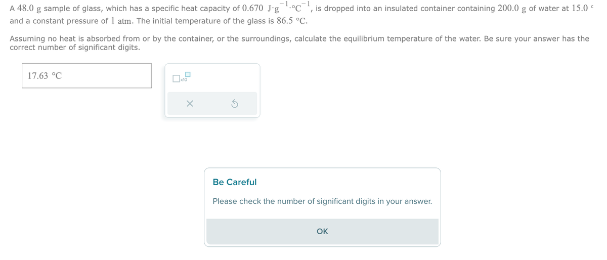 A 48.0 g sample of glass, which has a specific heat capacity of 0.670 J.g ¹.°C¯¹, is dropped into an insulated container containing 200.0 g of water at 15.0
and a constant pressure of 1 atm. The initial temperature of the glass is 86.5 °C.
Assuming no heat is absorbed from or by the container, or the surroundings, calculate the equilibrium temperature of the water. Be sure your answer has the
correct number of significant digits.
17.63 °C
x10
X
Be Careful
Please check the number of significant digits in your answer.
OK