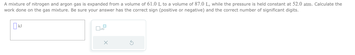 A mixture of nitrogen and argon gas is expanded from a volume of 61.0 L to a volume of 87.0 L, while the pressure is held constant at 52.0 atm. Calculate the
work done on the gas mixture. Be sure your answer has the correct sign (positive or negative) and the correct number of significant digits.
KJ
x10