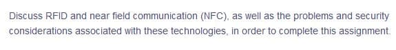 Discuss RFID and near field communication (NFC), as well as the problems and security
considerations associated with these technologies, in order to complete this assignment.
