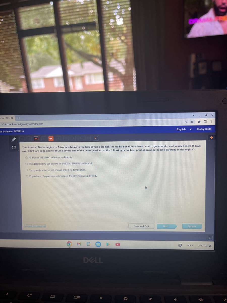 ence-SCS x
r19.core.learn.edgenuity.com/player/
al Science - SC5181 A
↑
O All biomes will show decreases in diversity.
O The desert biome will expand in area, and the others will shrink
O The grassland biome will change only in its temperature.
O Populations of organisms will increase, thereby increasing diversity.
M
The Sonoran Desert region in Arizona is home multiple diverse biomes, including deciduous forest, scrub, grasslands, and sandy desert. If days.
over 100°F are expected to double by the end of the century, which of the following is the best prediction about biome diversity in the region?
Oll
DELL
O
Save and Exit
Next
<
English
→
Submit
10 Oct 7
0
Kinley Heath
x
⠀
2:00 0