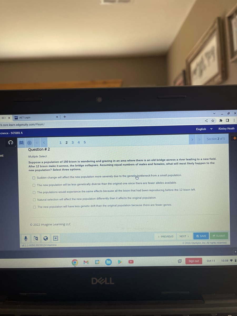 - SC5 X ET AET Login
9.core.learn.edgenuity.com/player/
cience - SC5181 A
ent
X
+
1 2 3 4 5
v6.1.1-0050.20220124.mainline
Ⓒ2022 Imagine Learning LLC
Sudden change will affect the new population more severely due to the genetic bottleneck from a small population.
The new population will be less genetically diverse than the original one since there are fewer alleles available.
The populations would experience the same effects because all the bison that had been reproducing before the 12 bison left.
Natural selection will affect the new population differently than it affects the original population.
The new population will have less genetic drift than the original population because there are fewer genes.
O
O
Question # 2
Multiple Select
Suppose a population of 150 bison is wandering and grazing in an area where there is an old bridge across a river leading to a new field.
After 12 bison make it across, the bridge collapses. Assuming equal numbers of males and females, what will most likely happen to the
new population? Select three options.
MDO
DELL
P
< PREVIOUS
>
NEXT >
English
V
SAVE
Sign out
-
Section 2 of 5
Oct 11
☐:
Kinley Heath
2016 Glynlyon, Inc. All rights reserved.
SUBMIT
X
10:08
+
▸