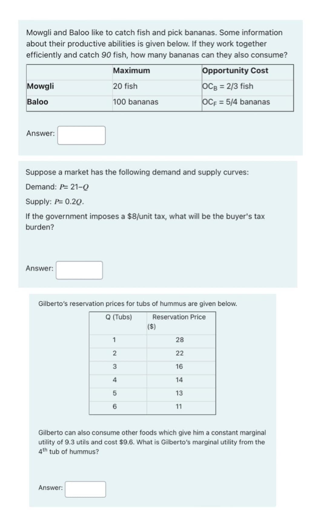 Mowgli and Baloo like to catch fish and pick bananas. Some information
about their productive abilities is given below. If they work together
efficiently and catch 90 fish, how many bananas can they also consume?
Мaximum
Opportunity Cost
Mowgli
20 fish
OCB = 2/3 fish
Baloo
100 bananas
OCF
= 5/4 bananas
Answer:
Suppose a market has the following demand and supply curves:
Demand: P= 21-Q
Supply: P= 0.2Q.
If the government imposes a $8/unit tax, what will be the buyer's tax
burden?
Answer:
Gilberto's reservation prices for tubs of hummus are given below.
Q (Tubs)
Reservation Price
($)
1
28
22
16
4
14
13
6.
11
Gilberto can also consume other foods which give him a constant marginal
utility of 9.3 utils and cost $9.6. What is Gilberto's marginal utility from the
4th tub of hummus?
Answer:
LO
