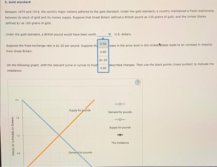 5. Gold standard
Between 1879 and 1914, the world's major nations adhered to the gold standard. Under the gold standard, a country maintained a fixed relationship
between its stock of gold and its money supply. Suppose that Great Britain defined a British pound as 120 grains of gold, and the United States
defined $1 as 100 grains of gold.
Under the gold standard, a British pound would have been worth
U.S. dollars.
Suppose the fixed exchange rate is $1.20 per pound. Suppose the
0.50
ease in the price level in the United kitates leads to an increase in imports
from Great Britain.
0.80
$1.20
On the following graph, shift the relevant curve or curves to illust
described changes. Then use the black points (cross symbol) to indicate the
0.60
imbalance.
24
Supply for pounds
Demand for pounds
Supply for pounds
12
The Imbalance
06
Demand for pounds
PRICE OF A POUND (In Dollars)
