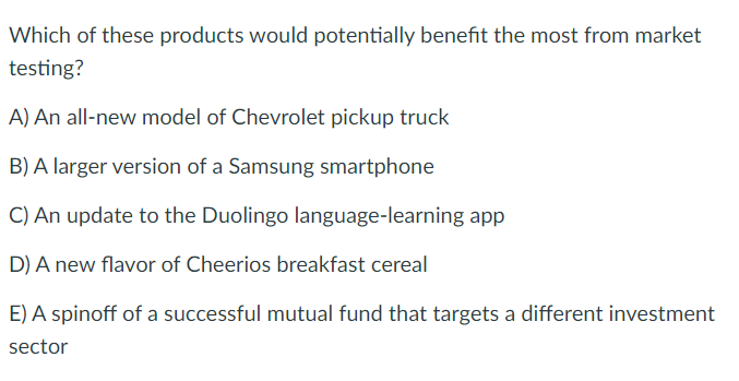 Which of these products would potentially benefit the most from market
testing?
A) An all-new model of Chevrolet pickup truck
B) A larger version of a Samsung smartphone
C) An update to the Duolingo language-learning app
D) A new flavor of Cheerios breakfast cereal
E) A spinoff of a successful mutual fund that targets a different investment
sector
