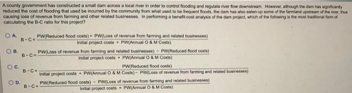 A county govermment has constructed a small dam across a local river in order to control flooding and regulate river flow downstream. However, although the dam has significanty
reduced the cost of flooding that used be incurred by the community from what used to be frequent floods, the dam has also eaten-up some of the farmland upstream of the river, thus
causing loss of revenue from farming and other related businesses. In performing a benefit-cost analysis of the dam project, which of the folowing is the most traditional form of
calculating the B-C ratio for this project?
OA
PW(Reduced flood conts) - PW(Loss of revenue from farming and related businesses)
Initial project costs + PW(Annual O &M Costs)
B-C
PW(LOss of revenue from farming and related businesses) - PWIReduced flood conts)
Initial project costs PW(Annual O & M Costs)
OB.
B-Ce
PW(Reduced flood costs)
Initial project costs + PW(Annual O & M Costs) PW(Loss of revenue from farming and related businesses)
Oc.
B-C-
D.
B-C=
PW(Reduced flood costs) - PW(Loss of revenue from farming and related businesses)
Initial project costs + PW(Annual O& M Costs)
