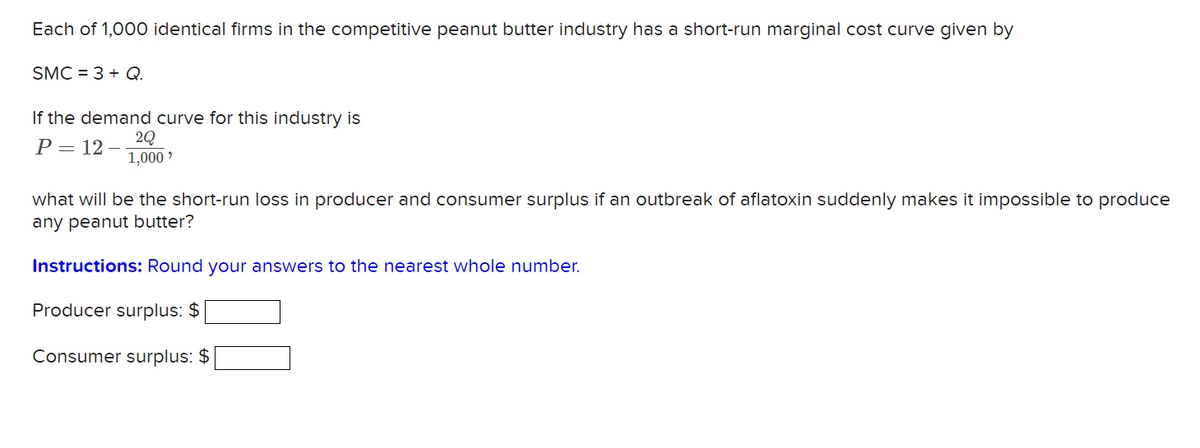 Each of 1,000 identical firms in the competitive peanut butter industry has a short-run marginal cost curve given by
SMC = 3 + Q.
If the demand curve for this industry is
P= 12
1,000 ?
what will be the short-run loss in producer and consumer surplus if an outbreak of aflatoxin suddenly makes it impossible to produce
any peanut butter?
Instructions: Round your answers to the nearest whole number.
Producer surplus: $
Consumer surplus: $
