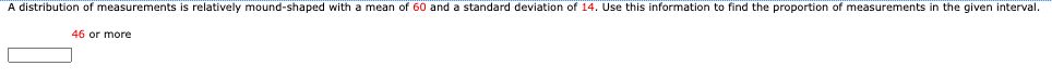 A distribution of measurements is relatively mound-shaped with a mean of 60 and a standard deviation of 14. Use this information to find the proportion of measurements in the given interval.
46 or more