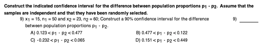 Construct the indicated confidence interval for the difference between population proportions p1 - P2. Assume that the
samples are independent and that they have been randomly selected.
9) x1 =15, n₁ = 50 and x2 = 23, n2 = 60; Construct a 90% confidence interval for the difference
between population proportions P₁ P2.
A) 0.123<P1 P2 <0.477
C) -0.232P1 P2 <0.065
B) 0.477 <P1
P2<0.122
D) 0.151 <P1 P2 <0.449
9)