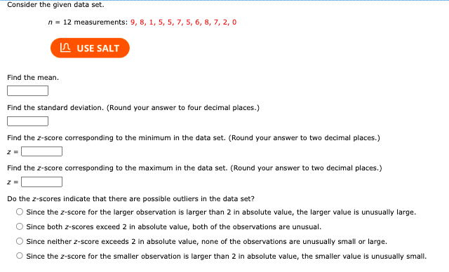 Consider the given data set.
n = 12 measurements: 9, 8, 1, 5, 5, 7, 5, 6, 8, 7, 2, 0
Find the mean.
USE SALT
Find the standard deviation. (Round your answer to four decimal places.)
z =
Find the z-score corresponding to the minimum in the data set. (Round your answer to two decimal places.)
Find the z-score corresponding to the maximum in the data set. (Round your answer to two decimal places.)
z =
Do the z-scores indicate that there are possible outliers in the data set?
Since the z-score for the larger observation is larger than 2 in absolute value, the larger value is unusually large.
Since both z-scores exceed 2 in absolute value, both of the observations are unusual.
Since neither z-score exceeds 2 in absolute value, none of the observations are unusually small or large.
Since the z-score for the smaller observation is larger than 2 in absolute value, the smaller value is unusually small.