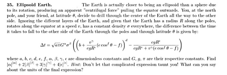 35. Ellipsoid Earth.
to its rotation, producing an apparent "centrifugal force" pulling the equator outwards. You, at the north
pole, and your friend, at latitude 0, decide to drill through the center of the Earth all the way to the other
side. Ignoring the different layers of the Earth, and given that the Earth has a radius R along the poles,
rotates along the equator at a speed v, has a constant density o everywhere, the difference between the time
it takes to fall to the other side of the Earth through the poles and through latitude 0 is given by:
The Earth is actually closer to being an ellipsoid than a sphere due
-(e cos! 0 – 5) ) - egR' + v^(e cos/ 0 - f),
cgR*
At = VazG"o"
egR®
where a, b, c, d, e, f, a, B, y, e are dimensionless constants and G, g, # are their respective constants. Find
Ja|ll + 2|3| +3/5|| + 4|e|". Hint: Don't let that complicated expression taunt you! What can you say
about the units of the final expression?
