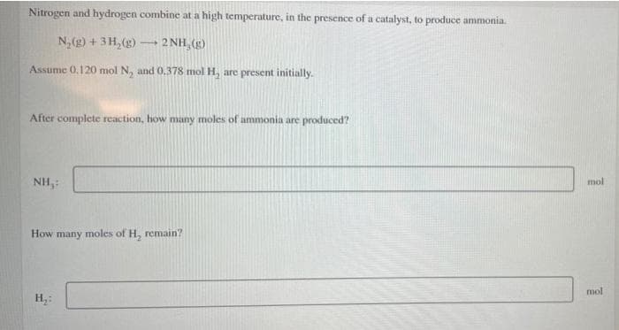 Nitrogen and hydrogen combine at a high temperature, in the presence of a catalyst, to produce ammonia.
N,(g) + 3H,(g) 2 NH, (g)
Assume 0.120 mol N, and 0.378 mol H, are present initially.
After complete reaction, how many moles of ammonia are produced?
mol
NH,:
How many moles of H, remain?
mol
H
