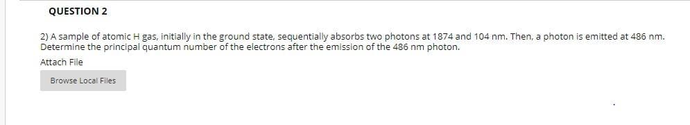 QUESTION 2
2) A sample of atomic H gas, initially in the ground state, sequentially absorbs two photons at 1874 and 104 nm. Then, a photon is emitted at 486 nm.
Determine the principal quantum number of the electrons after the emission of the 486 nm photon.
Attach File
Browse Local Files
