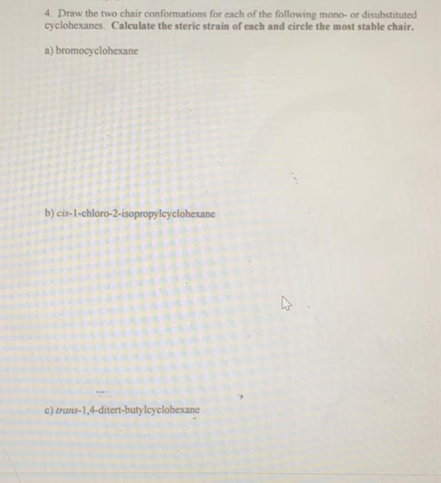 4. Draw the two chair conformations for each of the following mono- or disubstituted
cyclohexanes. Calculate the steric strain of each and circle the most stable chair.
a) bromocyclohexane
b) cis-1-chloro-2-isopropylcyclohexane
c) trans-1,4-ditert-butylcyclohexane
