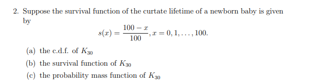 2. Suppose the survival function of the curtate lifetime of a newborn baby is given
by
100 – x
s(x) =
-, x = 0, 1, . ., 100.
100
(a) the c.d.f. of K30
(b) the survival function of K30
(c) the probability mass function of K30
