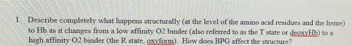 1. Describe completely what happens structurally (at the level of the amino acid residues and the heme)
to Hb as it changes from a low affinity 02 binder (also referred to as the T state or deoxyHb) to a
high affinity O2 binder (the R state, oxyform). How does BPG affect the structure?
