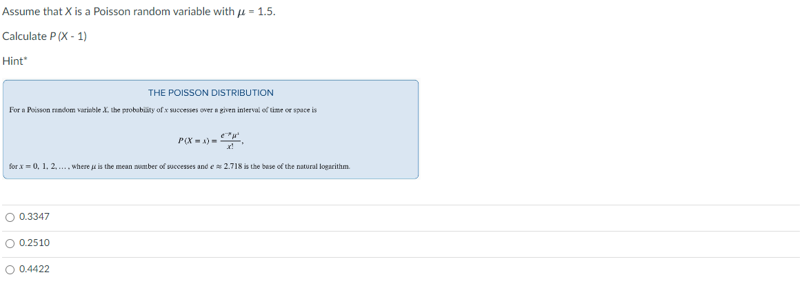 Assume that X is a Poisson random variable with μ = 1.5.
Calculate P(X-1)
Hint*
THE POISSON DISTRIBUTION
For a Poisson random variable X, the probability of x successes over a given interval of time or space is
O 0.3347
P(X=x)=
for x = 0, 1, 2, ..., where is the mean number of successes and e≈ 2.718 is the base of the natural logarithm.
O 0.2510
O 0.4422
e²
x