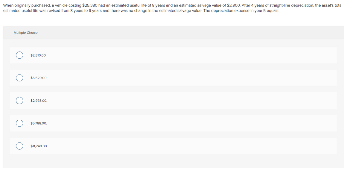 ### Depreciation Calculation Example

#### Scenario:
When originally purchased, a vehicle costing $25,380 had an estimated useful life of 8 years and an estimated salvage value of $2,900. After 4 years of straight-line depreciation, the asset’s total estimated useful life was revised from 8 years to 6 years and there was no change in the estimated salvage value. 

#### Question:
The depreciation expense in year 5 equals:

#### Answer Options (Multiple Choice):
1. $2,810.00.
2. $5,620.00.
3. $2,978.00.
4. $5,788.00.
5. $11,240.00. 

---

#### Explanation:
Straight-line depreciation is calculated using the formula: 

\[ \text{Annual Depreciation Expense} = \frac{\text{Cost} - \text{Salvage Value}}{\text{Useful Life}} \]

1. **Initial Calculation (Original Useful Life of 8 Years):**
   - Annual Depreciation = \( \frac{25,380 - 2,900}{8} \)
   - Annual Depreciation = \( \frac{22,480}{8} = 2,810 \).

   So, for the first 4 years:
   - Accumulated Depreciation = \( 2,810 \times 4 = 11,240 \).
   - Book Value after 4 years = Cost - Accumulated Depreciation 
   - Book Value after 4 years = \( 25,380 - 11,240 = 14,140 \).

2. **Revised Calculation (Revised Useful Life of 6 Years):**
   - Remaining Depreciable Amount = Book Value after 4 years - Salvage Value 
   - Remaining Depreciable Amount = \( 14,140 - 2,900 = 11,240 \).
   - Remaining Useful Life = 6 years - 4 years = 2 years.
   - Revised Annual Depreciation = \( \frac{11,240}{2} = 5,620 \).

Therefore, the depreciation expense in year 5 is **$5,620.00**.

---

This example demonstrates the adjustment of depreciation expense due to the revision in the estimated useful life of the asset.