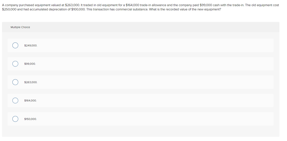 A company purchased equipment valued at $263,000. It traded in old equipment for a $164,000 trade-in allowance and the company paid $99,000 cash with the trade-in. The old equipment cost
$250,000 and had accumulated depreciation of $100,000. This transaction has commercial substance. What is the recorded value of the new equipment?
Multiple Choice
$249,000.
$99,000.
$263,000.
$164,000.
$150,000.