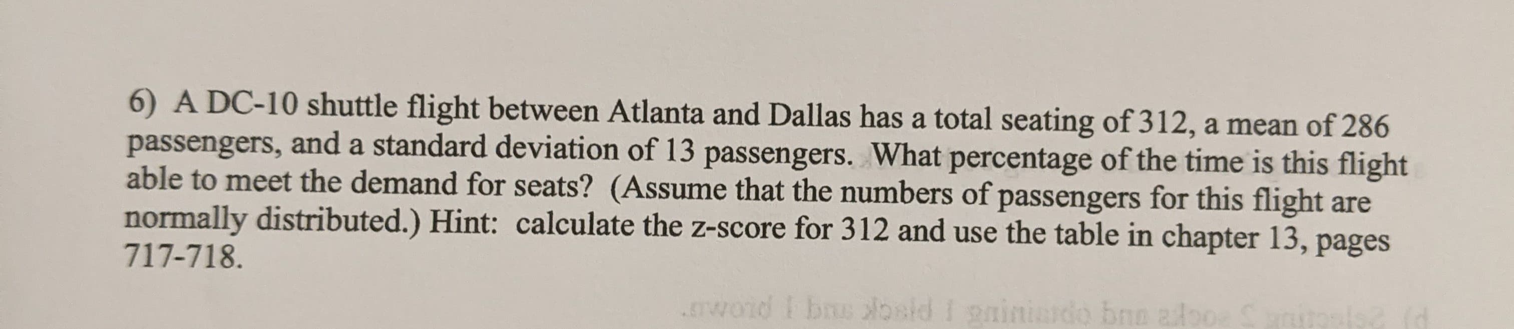 6) A DC-10 shuttle flight between Atlanta and Dallas has a total seating of 312, a mean of 286
passengers, and a standard deviation of 13 passengers. What percentage of the time is this flight
able to meet the demand for seats? (Assume that the numbers of passengers for this flight are
normally distributed.) Hint: calculate the z-score for 312 and use the table in chapter 13, pages
717-718.
