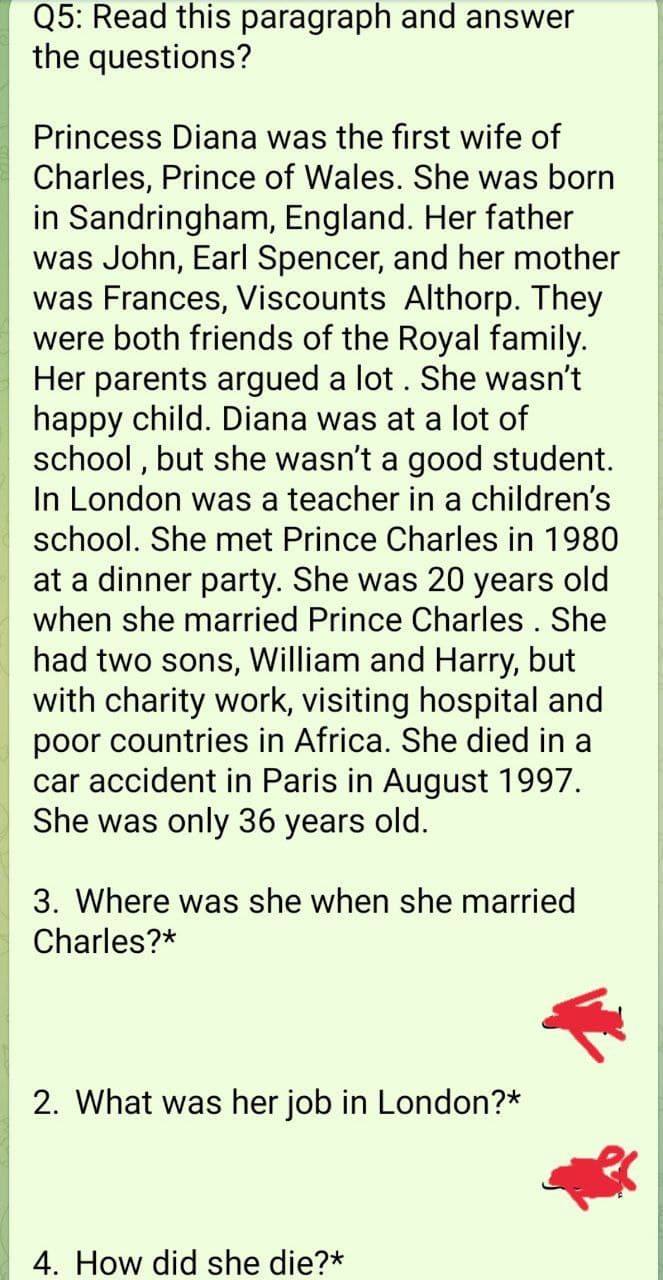 Q5: Read this paragraph and answer
the questions?
Princess Diana was the first wife of
Charles, Prince of Wales. She was born
in Sandringham, England. Her father
was John, Earl Spencer, and her mother
was Frances, Viscounts Althorp. They
were both friends of the Royal family.
Her parents argued a lot. She wasn't
happy child. Diana was at a lot of
school, but she wasn't a good student.
In London was a teacher in a children's
school. She met Prince Charles in 1980
at a dinner party. She was 20 years old
when she married Prince Charles . She
had two sons, William and Harry, but
with charity work, visiting hospital and
poor countries in Africa. She died in a
car accident in Paris in August 1997.
She was only 36 years old.
3. Where was she when she married
Charles?*
2. What was her job in London?*
4. How did she die?*