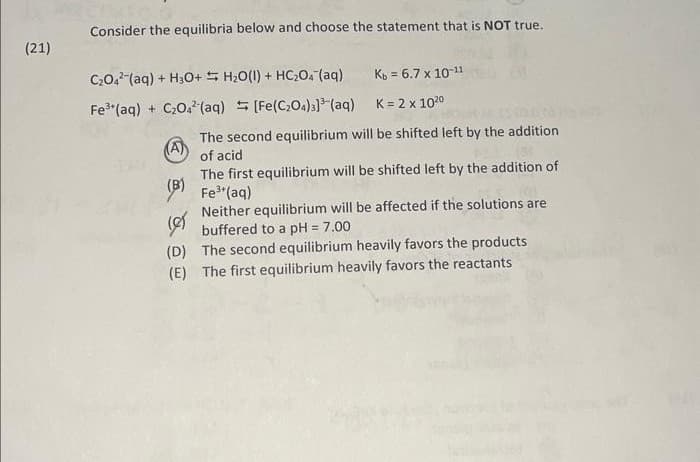 (21)
Consider the equilibria below and choose the statement that is NOT true.
C₂04² (aq) + H3O+ H₂O(1) + HC₂O₂ (aq) Kb = 6.7 x 10-¹¹
Fe³+ (aq) + C₂04² (aq) = [Fe(C₂O4)3]³(aq)
K = 2 x 1020
(A)
The second equilibrium will be shifted left by the addition
of acid
The first equilibrium will be shifted left by the addition of
Fe³+ (aq)
Neither equilibrium will be affected if the solutions are
buffered to a pH = 7.00
(D) The second equilibrium heavily favors the products
(E) The first equilibrium heavily favors the reactants