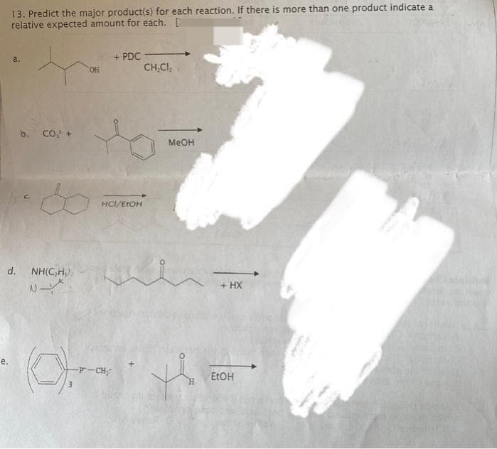 13. Predict the major product(s) for each reaction. If there is more than one product indicate a
relative expected amount for each. [
e.
a.
b. CO, +
&
d. NH(C₂H₂).
N
OH
+ PDC-
HCI/EtOH
-P-CH₂
CH₂CI,
MeOH
+ HX
EtOH