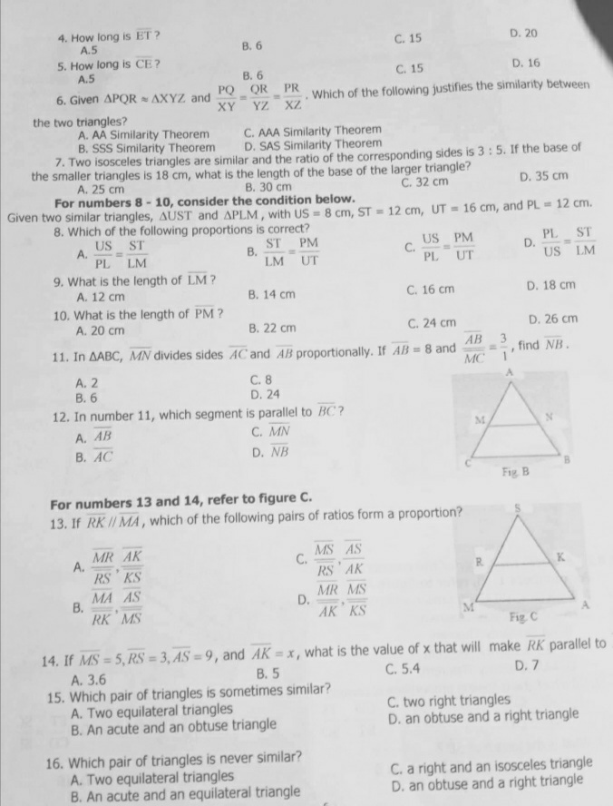 4. How long is ET ?
A.5
С. 15
D. 20
В. 6
5. How long is CE?
A.5
C. 15
D. 16
6. Given APQR AXYZ and
XY
В. 6
PQ QR PR
YZ XZ
Which of the following justifies the similarity between
the two triangles?
A. AA Similarity Theorem
B. SSS Similarity Theorem
7. Two isosceles triangles are similar and the ratio of the corresponding sides is 3 : 5. If the base of
C. AAA Similarity Theorem
D. SAS Similarity Theorem
the smaller triangles is 18 cm, what is the length of the base of the larger triangle?
C. 32 cm
A. 25 cm
В. 30 ст
D. 35 cm
For numbers 8- 10, consider the condition below.
Given two similar triangles, AUST and APLM, with US = 8 cm, ST = 12 cm, UT = 16 cm, and PL = 12 cm.
8. Which of the following proportions is correct?
US ST
A.
PL LM
ST
В.
LM UT
PL ST
D.
US LM
PM
US PM
C.
PL
UT
9. What is the length of LM?
A. 12 cm
B. 14 cm
C. 16 cm
D. 18 cm
10. What is the length of PM?
A. 20 cm
В. 22 ст
С. 24 ст
D. 26 cm
11. In AABC, MN divides sides AC and AB proportionally. If AB= 8 and
MC
AB
3.
find NB.
A. 2
В. 6
12. In number 11, which segment is parallel to BC?
C. 8
D. 24
M.
C. MN
D. NB
A. AB
В. АС
Fig. B
For numbers 13 and 14, refer to figure C.
13. If RK/ MA, which of the following pairs of ratios form a proportion?
MR AK
A.
RS KS
MS AS
C.
RS AK
R.
K
MA AS
В.
RK MS
MR MS
D.
AK KS
M
Fig C
14. If MS = 5, RS = 3, AS = 9, and AK = x, what is the value of x that will make RK parallel to
%3D
%3D
%3D
В. 5
C. 5.4
D. 7
A. 3.6
15. Which pair of triangles is sometimes similar?
A. Two equilateral triangles
B. An acute and an obtuse triangle
C. two right triangles
D. an obtuse and a right triangle
16. Which pair of triangles is never similar?
A. Two equilateral triangles
B. An acute and an equilateral triangle
a right and an isosceles triangle
D. an obtuse and a right triangle
