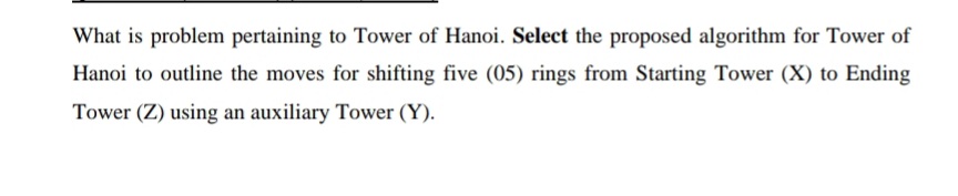 What is problem pertaining to Tower of Hanoi. Select the proposed algorithm for Tower of
Hanoi to outline the moves for shifting five (05) rings from Starting Tower (X) to Ending
Tower (Z) using an auxiliary Tower (Y).
