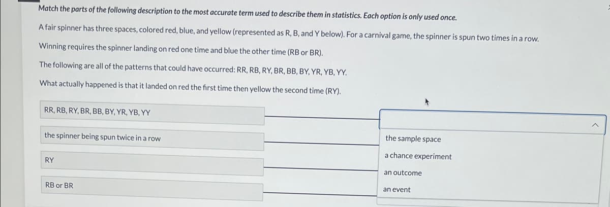 Match the parts of the following description to the most accurate term used to describe them in statistics. Each option is only used once.
A fair spinner has three spaces, colored red, blue, and yellow (represented as R, B, and Y below). For a carnival game, the spinner is spun two times in a row.
Winning requires the spinner landing on red one time and blue the other time (RB or BR).
The following are all of the patterns that could have occurred: RR, RB, RY, BR, BB, BY, YR, YB, YY.
What actually happened is that it landed on red the first time then yellow the second time (RY).
RR, RB, RY, BR, BB, BY, YR, YB, YY
the spinner being spun twice in a row
RY
RB or BR
the sample space
a chance experiment
an outcome
an event