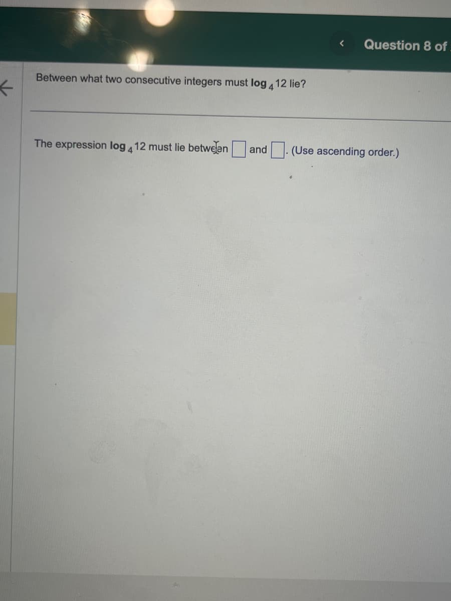 <
Between what two consecutive integers must log 12 lie?
4
The expression log 412 must lie between and
<
Question 8 of
(Use ascending order.)