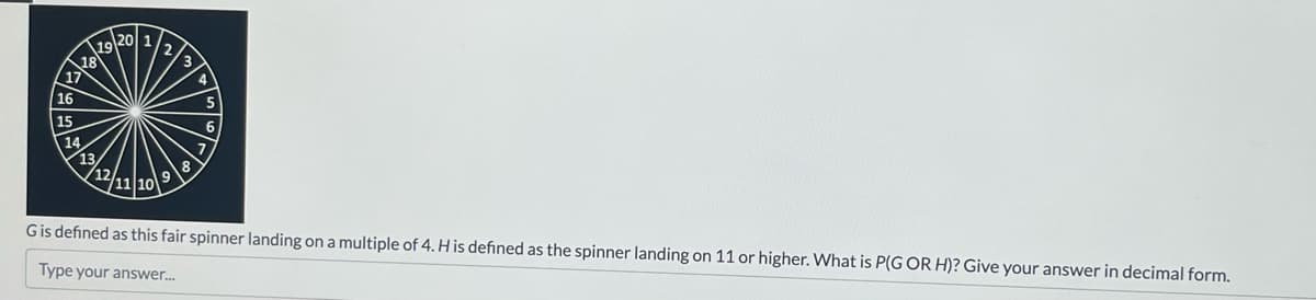 2020/202
14%
G is defined as this fair spinner landing on a multiple of 4. H is defined as the spinner landing on 11 or higher. What is P(G OR H)? Give your answer in decimal form.
Type your answer....