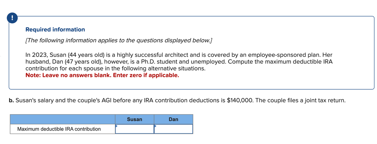 !
Required information
[The following information applies to the questions displayed below.]
In 2023, Susan (44 years old) is a highly successful architect and is covered by an employee-sponsored plan. Her
husband, Dan (47 years old), however, is a Ph.D. student and unemployed. Compute the maximum deductible IRA
contribution for each spouse in the following alternative situations.
Note: Leave no answers blank. Enter zero if applicable.
b. Susan's salary and the couple's AGI before any IRA contribution deductions is $140,000. The couple files a joint tax return.
Maximum deductible IRA contribution
Susan
Dan