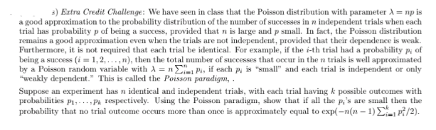 3) Extra Credit Challenge: We have seen in class that the Poisson distribution with parameter A = np is
a good approximation to the probability distribution of the number of successes in n independent trials when each
trial has probability p of being a success, provided that n is large and p small. In fact, the Poisson distribution
remains a good approximation even when the trials are not independent, provided that their dependence is weak.
Furthermore, it is not required that each trial be identical. For example, if the i-th trial had a probability p; of
being a success (i = 1,2, ...,n), then the total number of successes that occur in the n trials is well approximated
by a Poisson random variable with A = n E, Pi, if each Pi is "small" and each trial is independent or only
"weakly dependent." This is called the Poisson paradigm, .
Suppose an experiment has n identical and independent trials, with each trial having k possible outcomes with
probabilities p1,...,Pk respectively. Using the Poisson paradigm, show that if all the p,'s are small then the
probability that no trial outcome occurs more than once is approximately equal to exp(-n(n – 1)E P/2).
