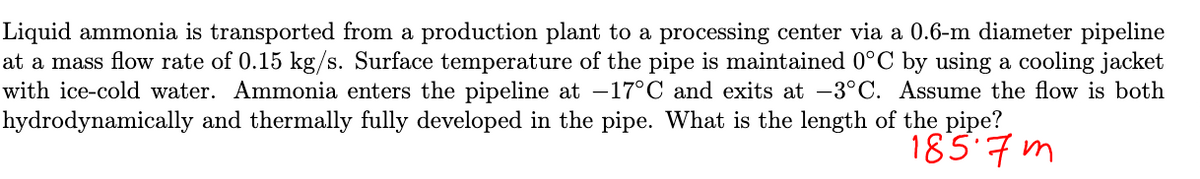 Liquid ammonia is transported from a production plant to a processing center via a 0.6-m diameter pipeline
at a mass flow rate of 0.15 kg/s. Surface temperature of the pipe is maintained 0°C by using a cooling jacket
with ice-cold water. Ammonia enters the pipeline at -17°C and exits at -3°C. Assume the flow is both
hydrodynamically and thermally fully developed in the pipe. What is the length of the pipe?
1857m