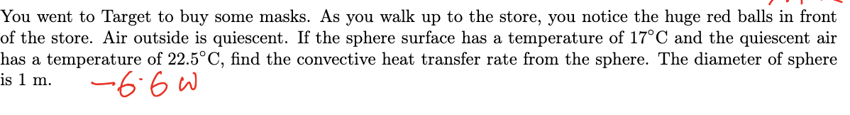 You went to Target to buy some masks. As you walk up to the store, you notice the huge red balls in front
of the store. Air outside is quiescent. If the sphere surface has a temperature of 17°C and the quiescent air
has a temperature of 22.5°C, find the convective heat transfer rate from the sphere. The diameter of sphere
is 1 m.
-66w