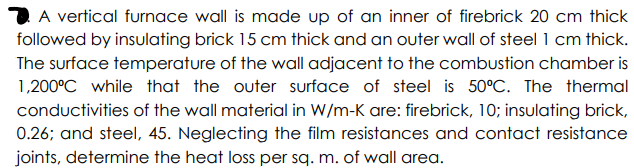 2 A vertical furnace wall is made up of an inner of firebrick 20 cm thick
followed by insulating brick 15 cm thick and an outer wall of steel 1 cm thick.
The surface temperature of the wall adjacent to the combustion chamber is
1,200°C while that the outer surface of steel is 50°C. The thermal
conductivities of the wall material in W/m-K are: firebrick, 10; insulating brick,
0.26; and steel, 45. Neglecting the film resistances and contact resistance
joints, determine the heat loss per sq. m. of wall area.
