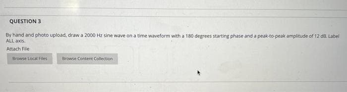 QUESTION 3
By hand and photo upload, draw a 2000 Hz sine wave on a time waveform with a 180 degrees starting phase and a peak-to-peak amplitude of 12 dB. Label
ALL axis,
Attach File
Browse Local Files
Browse Content Collection