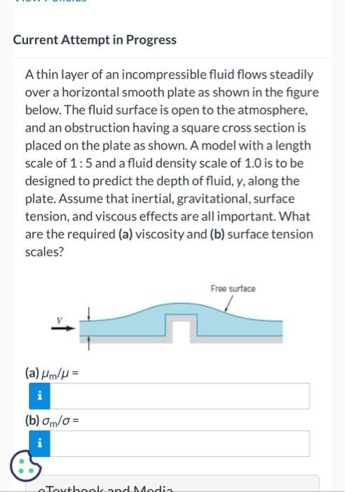 Current Attempt in Progress
A thin layer of an incompressible fluid flows steadily
over a horizontal smooth plate as shown in the figure
below. The fluid surface is open to the atmosphere,
and an obstruction having a square cross section is
placed on the plate as shown. A model with a length
scale of 1:5 and a fluid density scale of 1.0 is to be
designed to predict the depth of fluid, y, along the
plate. Assume that inertial, gravitational, surface
tension, and viscous effects are all important. What
are the required (a) viscosity and (b) surface tension
scales?
(a) μm/μ =
i
(b) om/o=
IM
Textbook and Media
Free surface